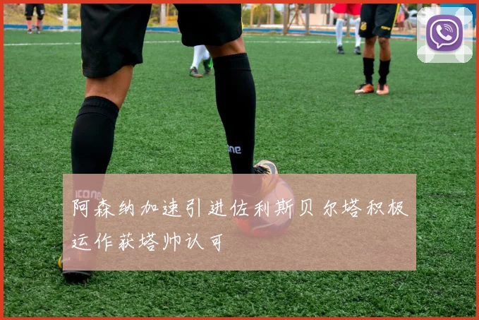阿森纳加速引进佐利斯贝尔塔积极运作获塔帅认可