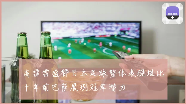 高雷雷盛赞日本足球整体表现堪比十年前巴萨展现冠军潜力