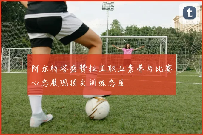 阿尔特塔盛赞拉亚职业素养与比赛心态展现顶尖训练态度