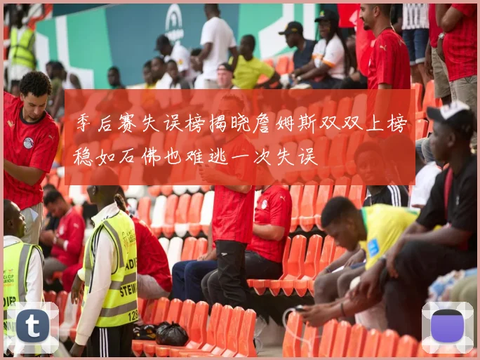 季后赛失误榜揭晓詹姆斯双双上榜稳如石佛也难逃一次失误