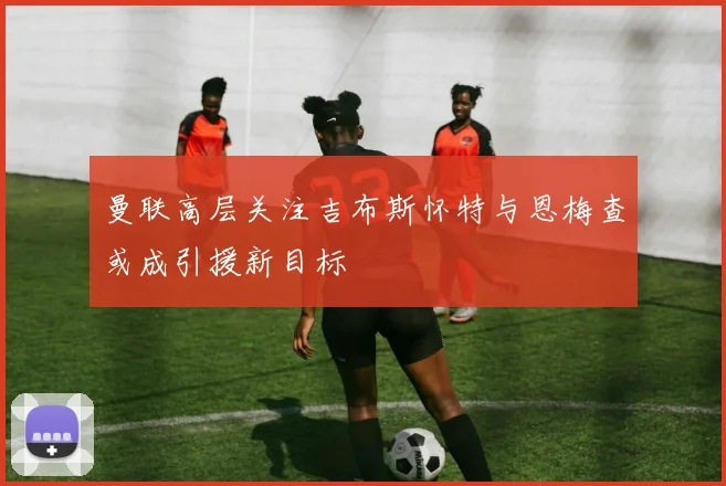 曼联高层关注吉布斯怀特与恩梅查或成引援新目标