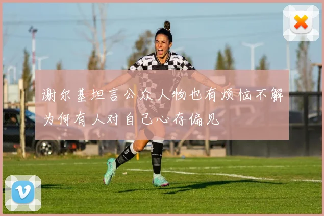 谢尔基坦言公众人物也有烦恼不解为何有人对自己心存偏见