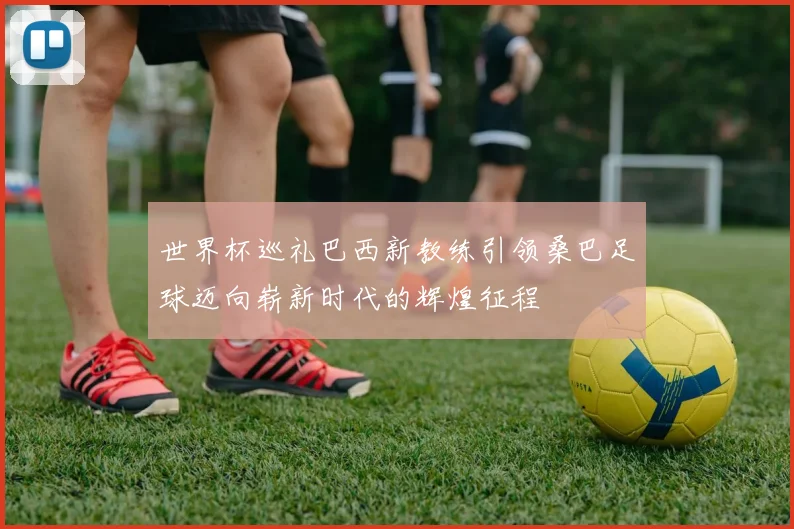 世界杯巡礼巴西新教练引领桑巴足球迈向崭新时代的辉煌征程